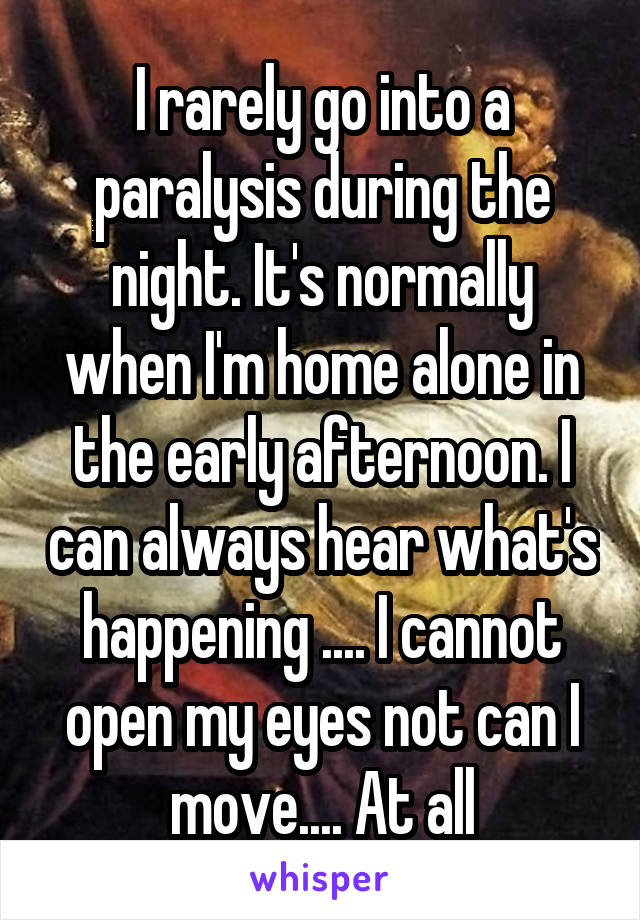 I rarely go into a paralysis during the night. It's normally when I'm home alone in the early afternoon. I can always hear what's happening .... I cannot open my eyes not can I move.... At all