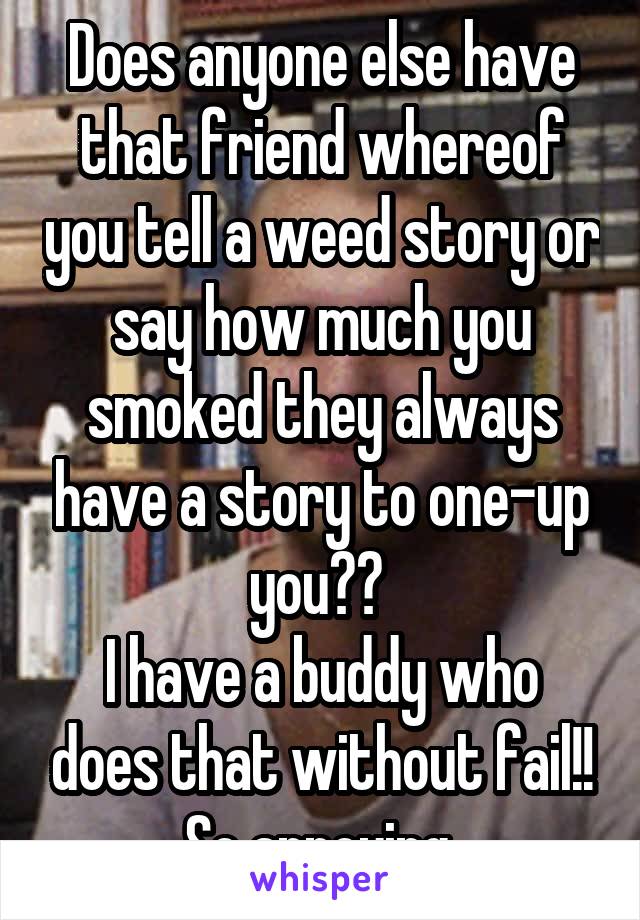 Does anyone else have that friend whereof you tell a weed story or say how much you smoked they always have a story to one-up you?? 
I have a buddy who does that without fail!! So annoying 