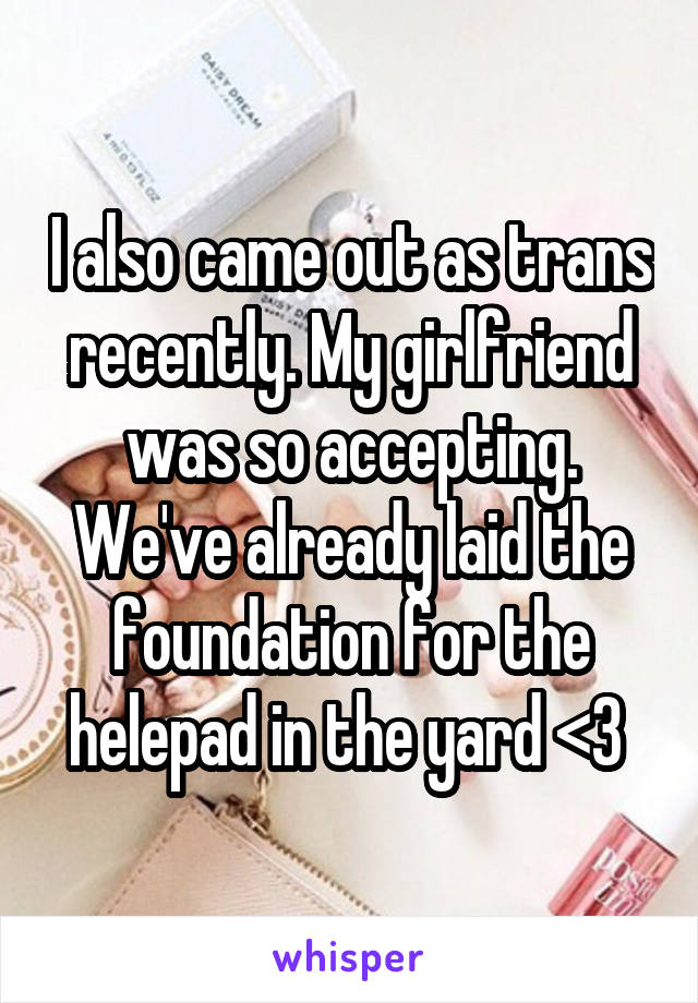 I also came out as trans recently. My girlfriend was so accepting. We've already laid the foundation for the helepad in the yard <3 