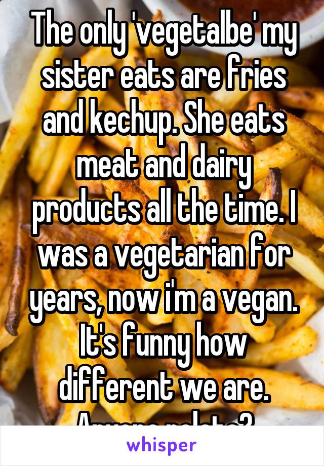 The only 'vegetalbe' my sister eats are fries and kechup. She eats meat and dairy products all the time. I was a vegetarian for years, now i'm a vegan. It's funny how different we are. Anyone relate?