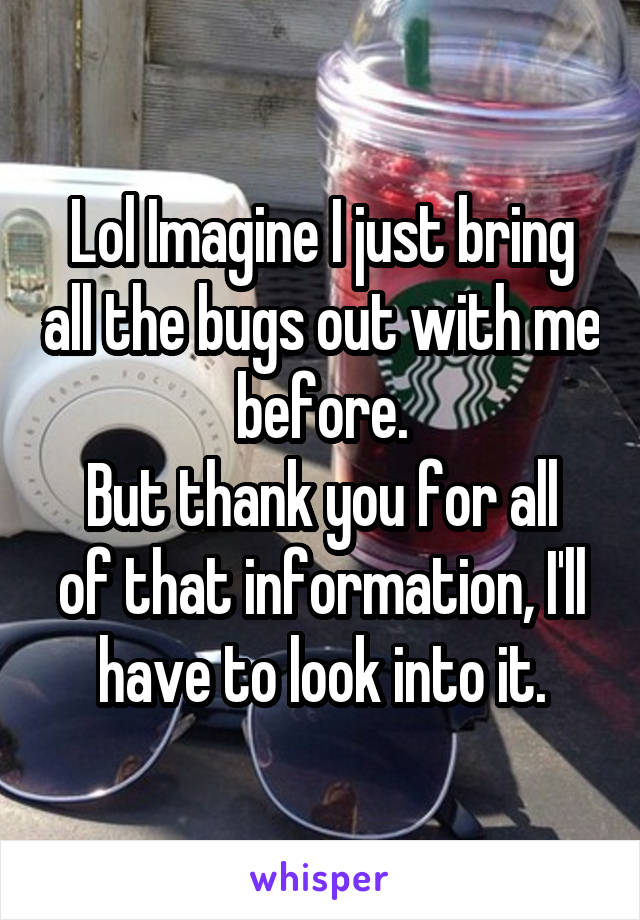 Lol Imagine I just bring all the bugs out with me before.
But thank you for all of that information, I'll have to look into it.