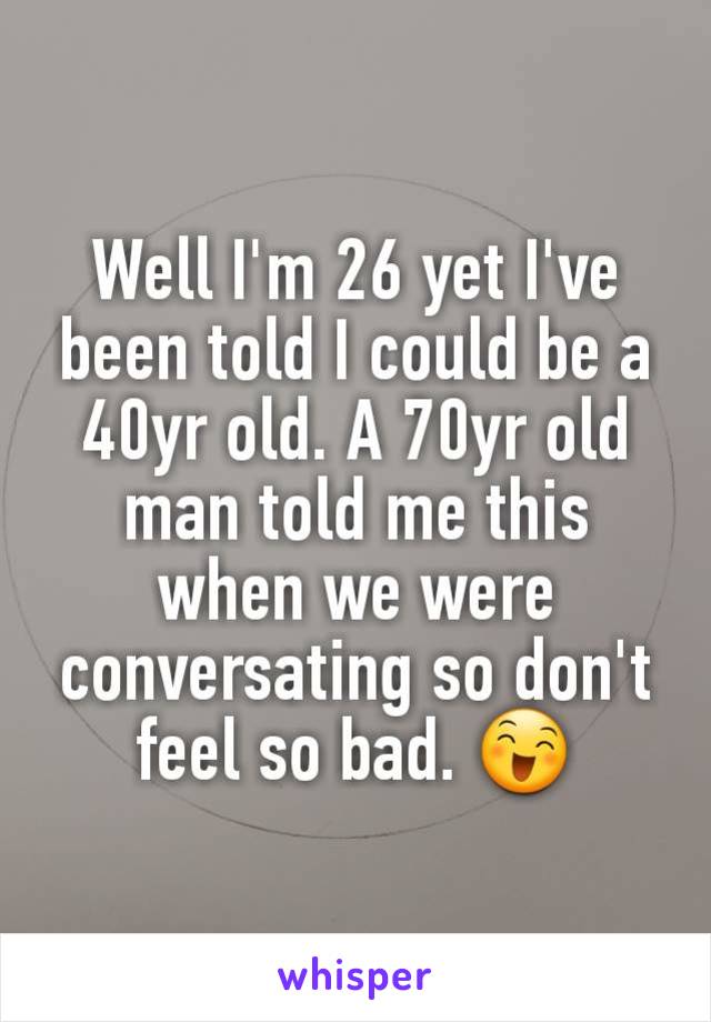 Well I'm 26 yet I've been told I could be a 40yr old. A 70yr old man told me this when we were conversating so don't feel so bad. 😄