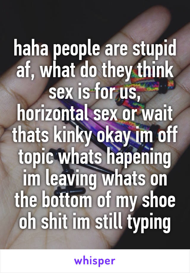 haha people are stupid af, what do they think sex is for us, horizontal sex or wait thats kinky okay im off topic whats hapening im leaving whats on the bottom of my shoe oh shit im still typing