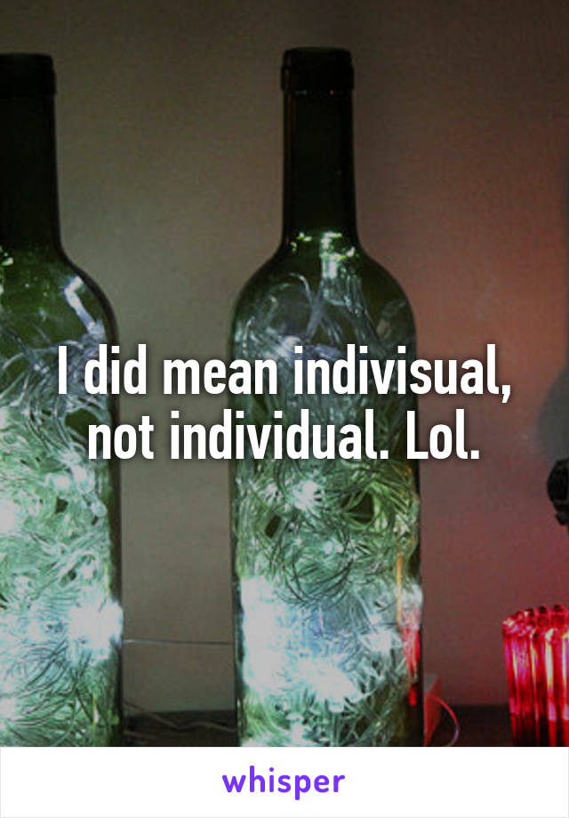 I did mean indivisual, not individual. Lol.