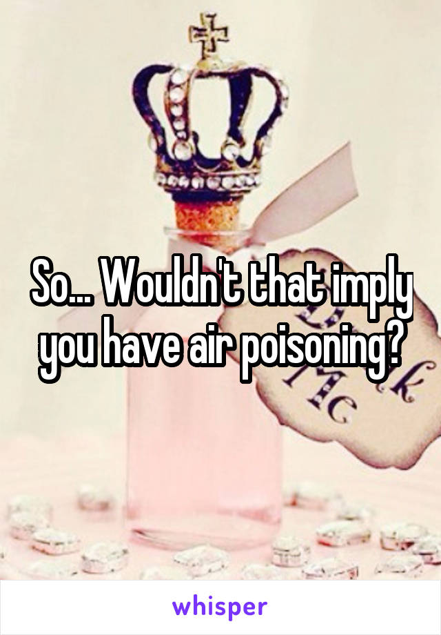 So... Wouldn't that imply you have air poisoning?