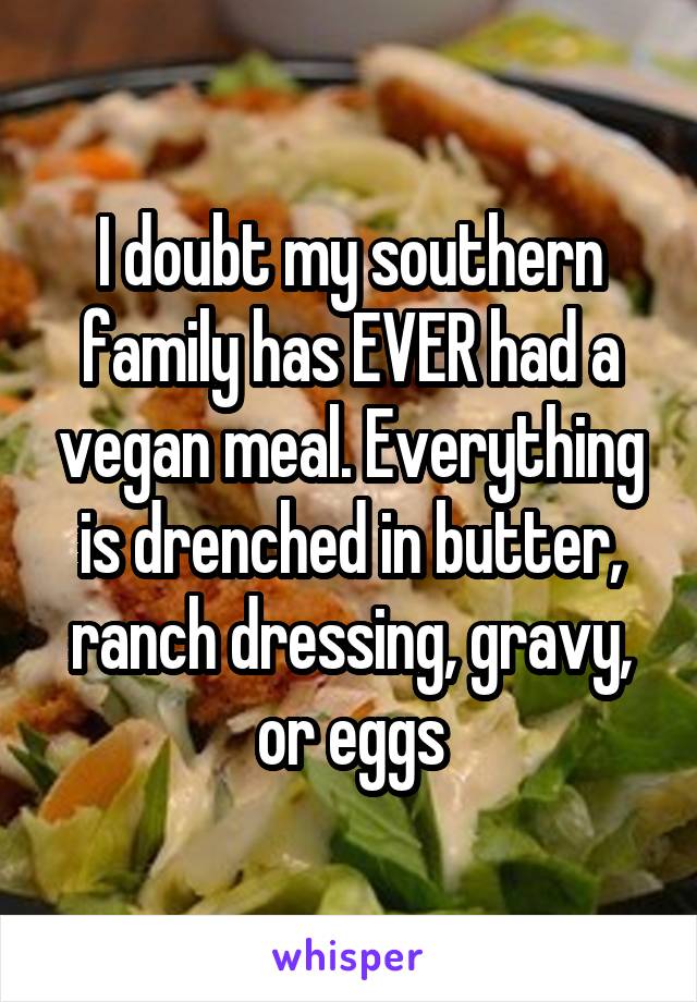 I doubt my southern family has EVER had a vegan meal. Everything is drenched in butter, ranch dressing, gravy, or eggs
