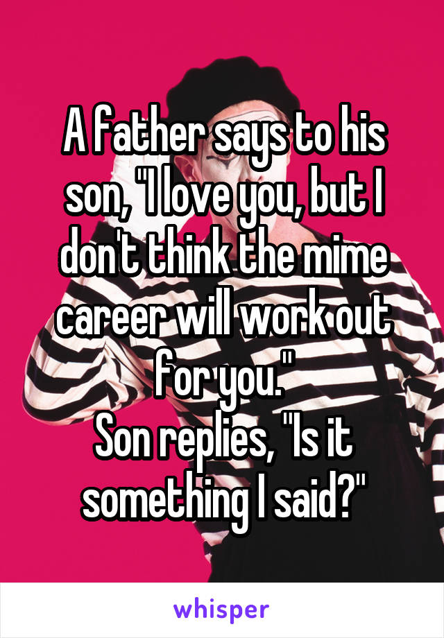 A father says to his son, "I love you, but I don't think the mime career will work out for you."
Son replies, "Is it something I said?"