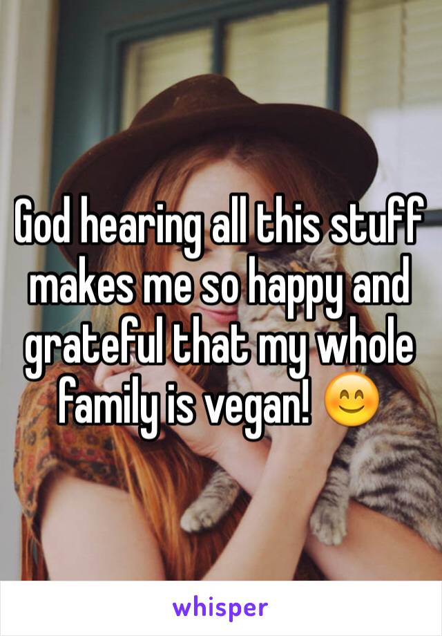 God hearing all this stuff makes me so happy and grateful that my whole family is vegan! 😊
