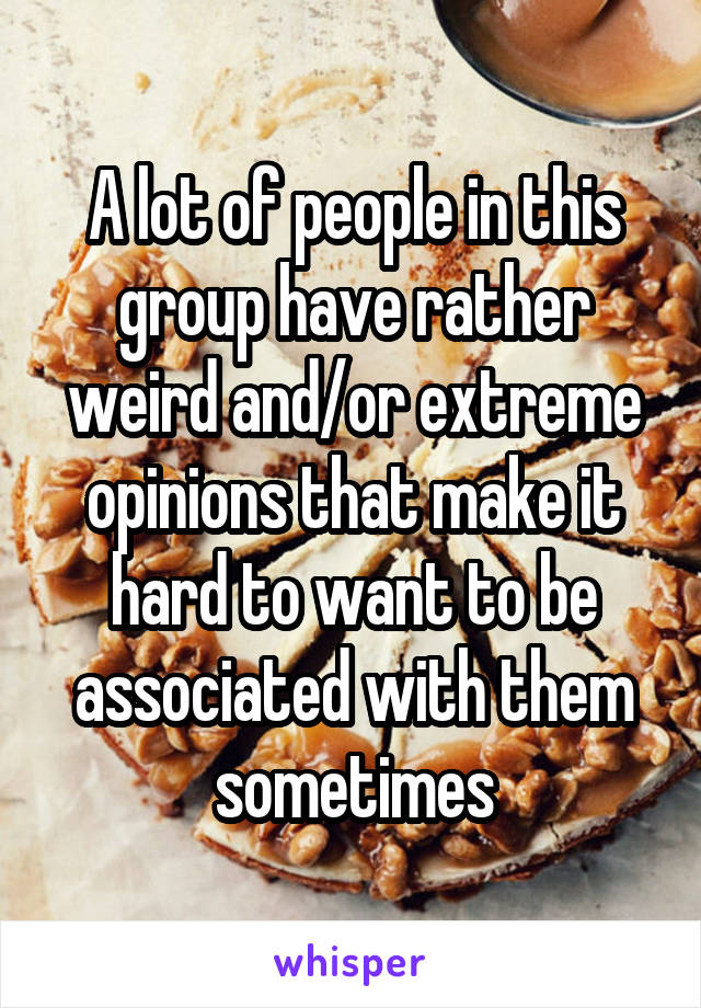 A lot of people in this group have rather weird and/or extreme opinions that make it hard to want to be associated with them sometimes