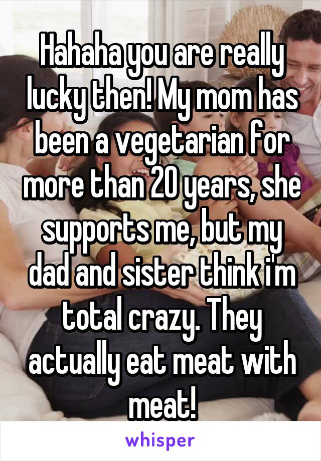 Hahaha you are really lucky then! My mom has been a vegetarian for more than 20 years, she supports me, but my dad and sister think i'm total crazy. They actually eat meat with meat!