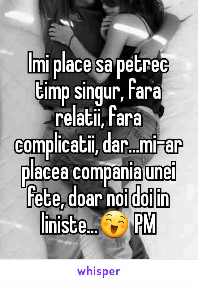 Imi place sa petrec timp singur, fara relatii, fara complicatii, dar...mi-ar placea compania unei fete, doar noi doi in liniste...😄 PM