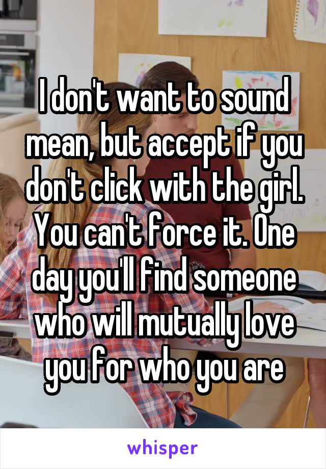 I don't want to sound mean, but accept if you don't click with the girl. You can't force it. One day you'll find someone who will mutually love you for who you are
