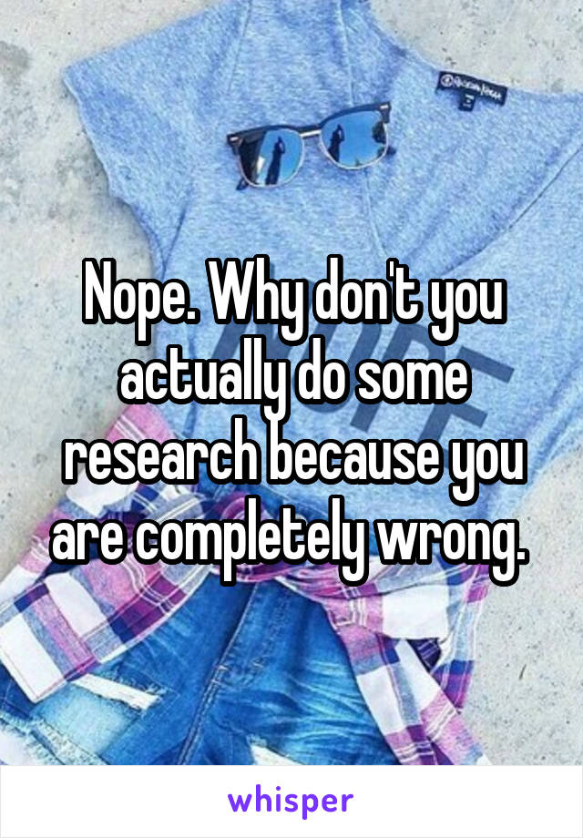 Nope. Why don't you actually do some research because you are completely wrong. 