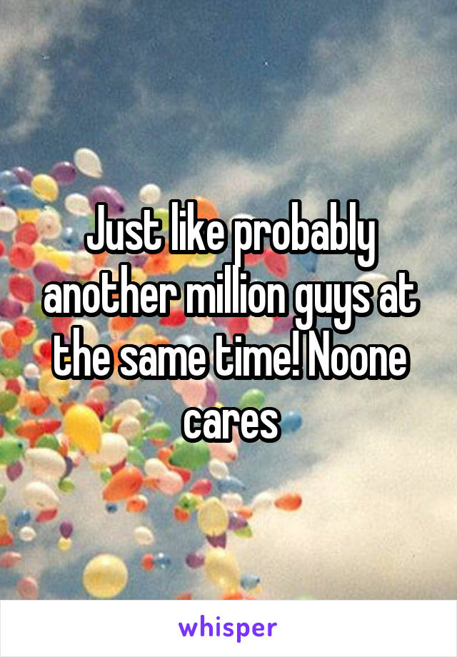 Just like probably another million guys at the same time! Noone cares