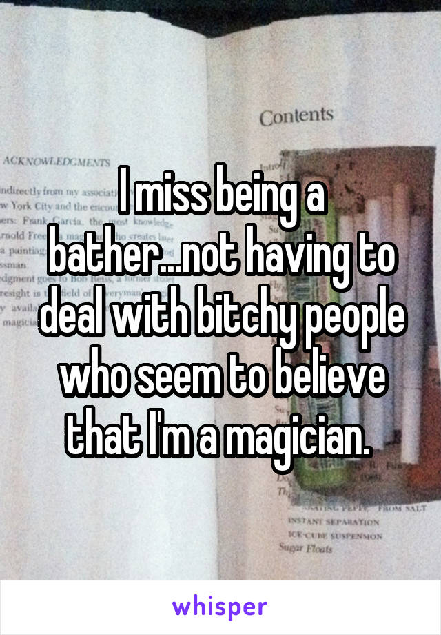 I miss being a bather...not having to deal with bitchy people who seem to believe that I'm a magician. 