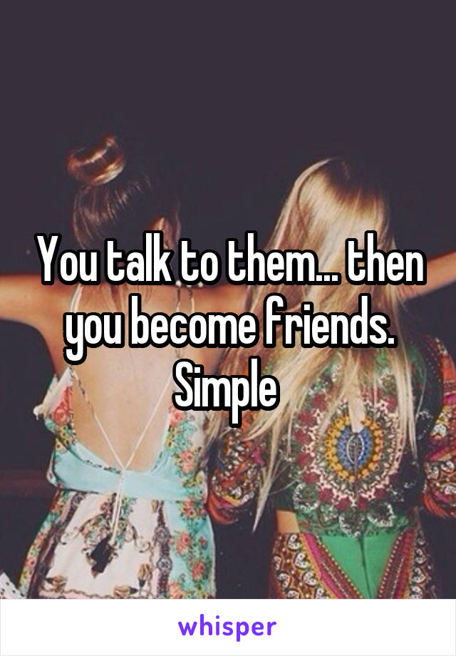 You talk to them... then you become friends. Simple 