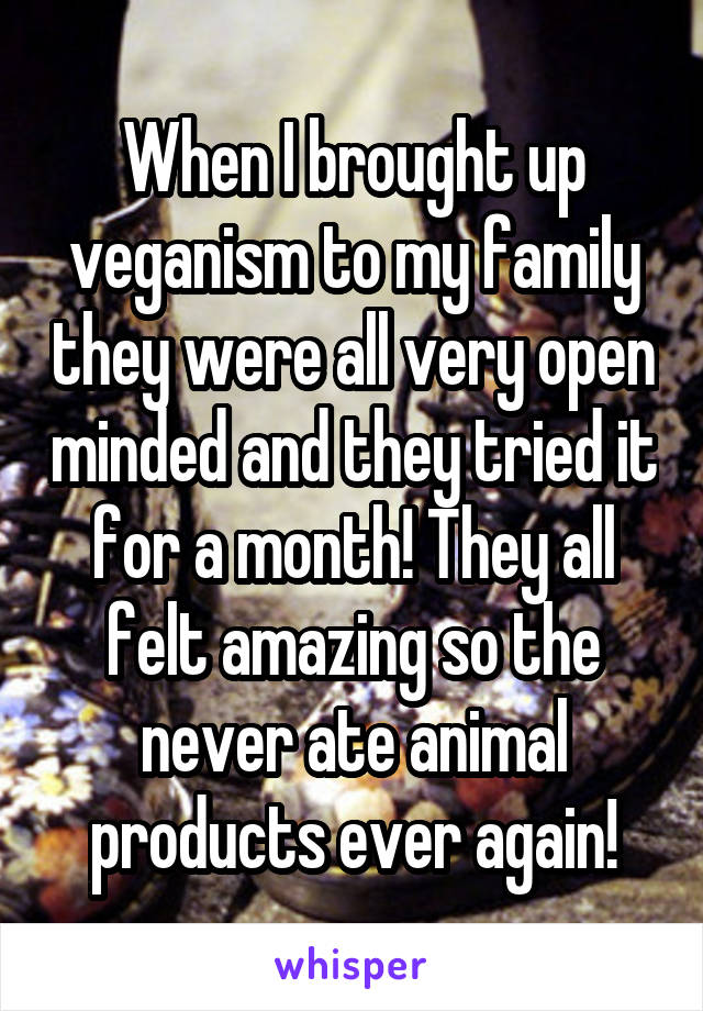 When I brought up veganism to my family they were all very open minded and they tried it for a month! They all felt amazing so the never ate animal products ever again!