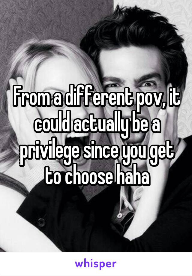 From a different pov, it could actually be a privilege since you get to choose haha