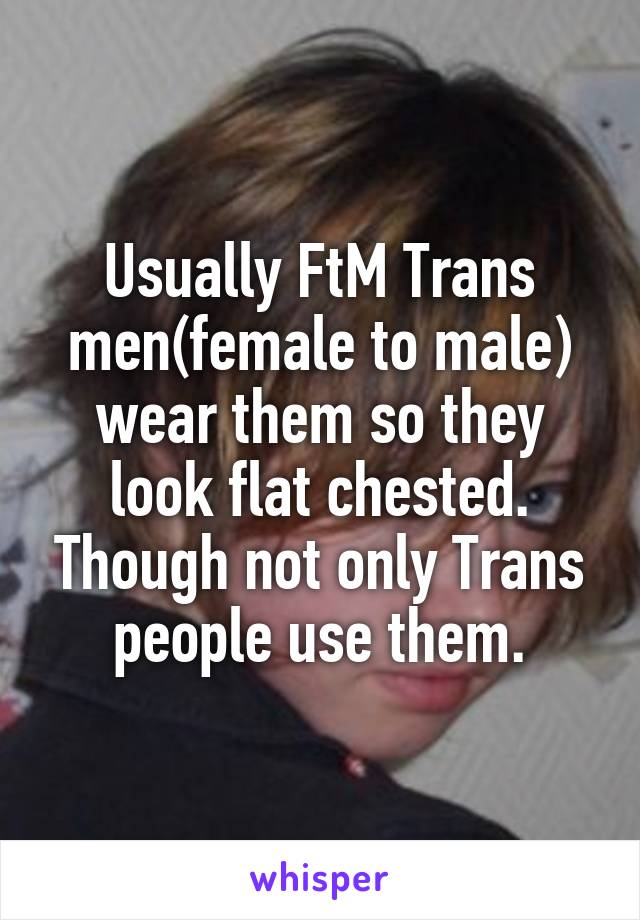 Usually FtM Trans men(female to male) wear them so they look flat chested. Though not only Trans people use them.