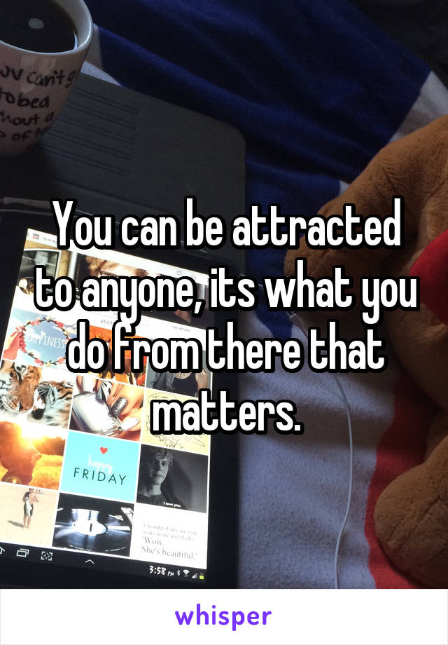 You can be attracted to anyone, its what you do from there that matters.