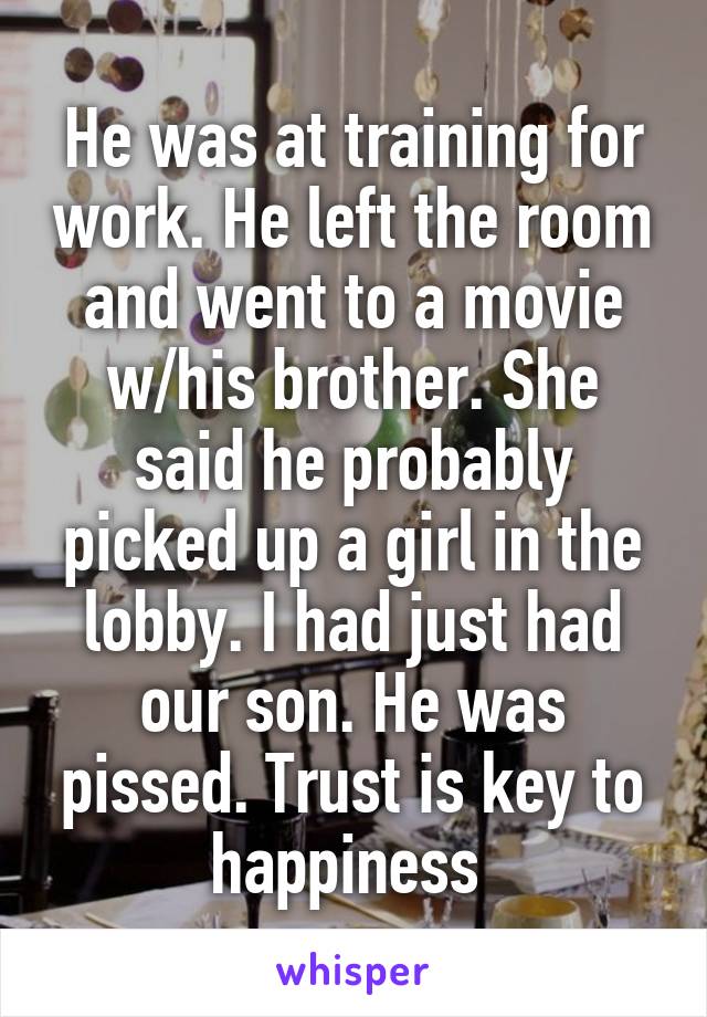 He was at training for work. He left the room and went to a movie w/his brother. She said he probably picked up a girl in the lobby. I had just had our son. He was pissed. Trust is key to happiness 