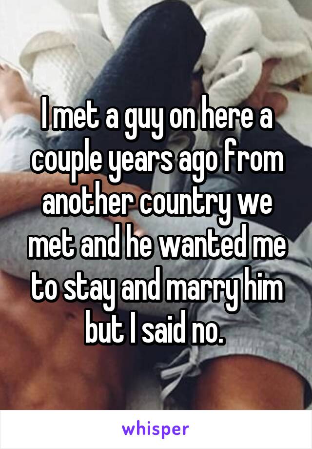 I met a guy on here a couple years ago from another country we met and he wanted me to stay and marry him but I said no. 