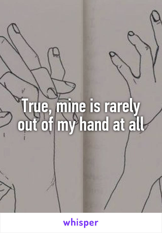 True, mine is rarely out of my hand at all