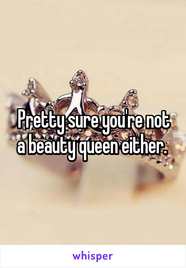 Pretty sure you're not a beauty queen either. 