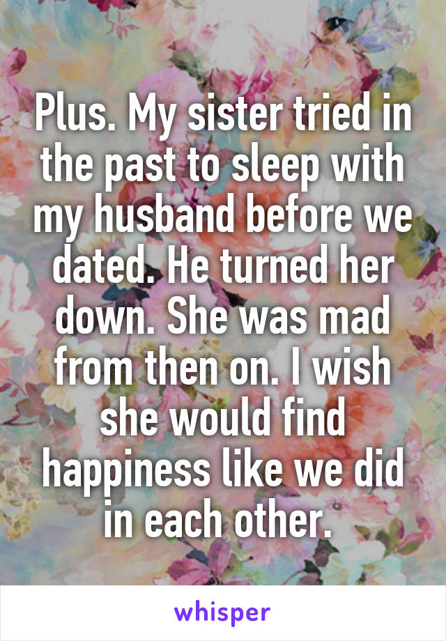 Plus. My sister tried in the past to sleep with my husband before we dated. He turned her down. She was mad from then on. I wish she would find happiness like we did in each other. 