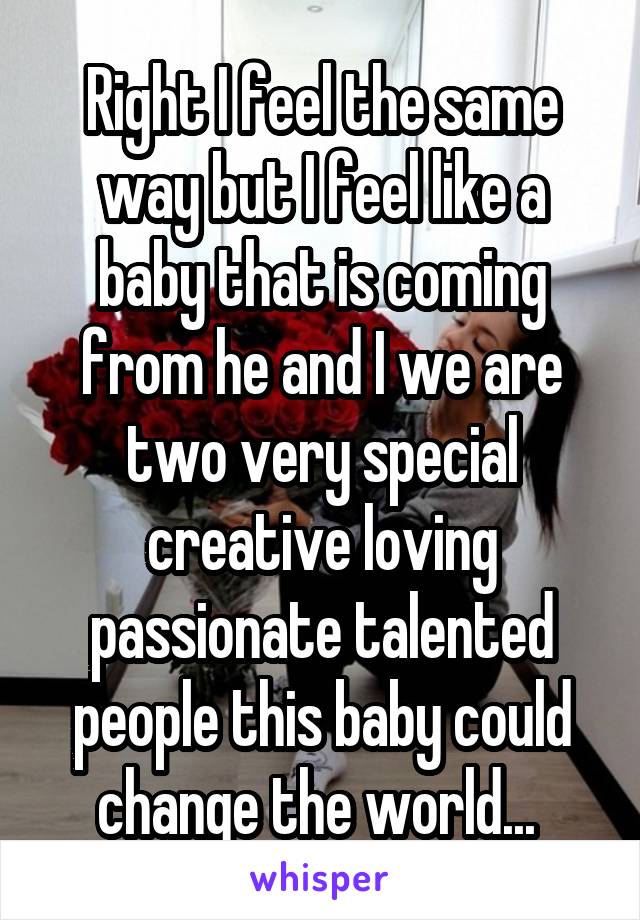 Right I feel the same way but I feel like a baby that is coming from he and I we are two very special creative loving passionate talented people this baby could change the world... 