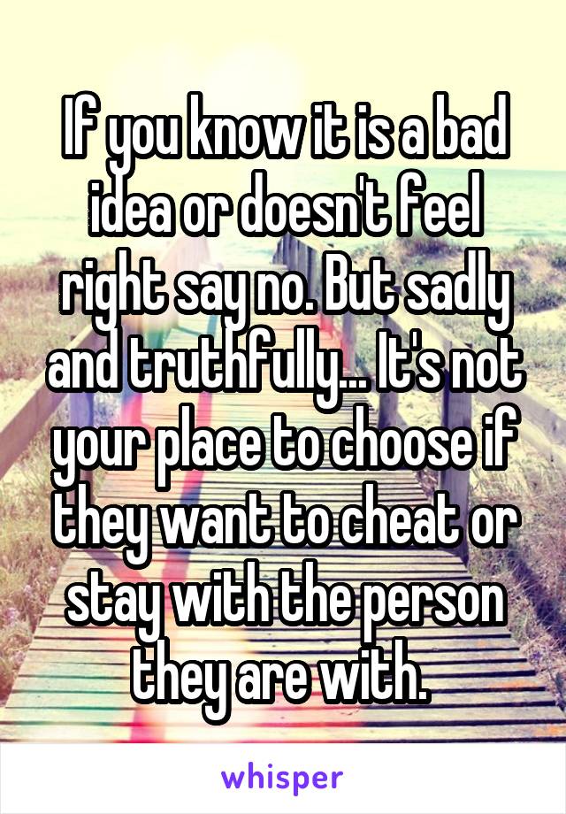 If you know it is a bad idea or doesn't feel right say no. But sadly and truthfully... It's not your place to choose if they want to cheat or stay with the person they are with. 