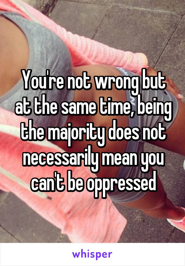 You're not wrong but at the same time, being the majority does not necessarily mean you can't be oppressed