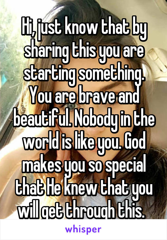 Hi, just know that by sharing this you are starting something. You are brave and beautiful. Nobody in the world is like you. God makes you so special that He knew that you will get through this.  