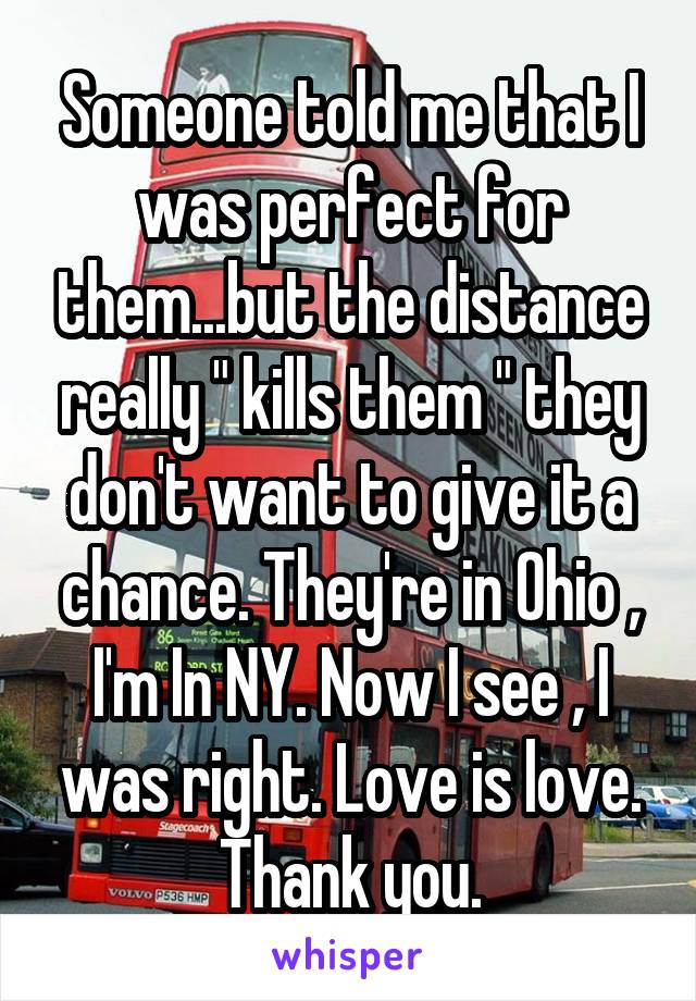 Someone told me that I was perfect for them...but the distance really " kills them " they don't want to give it a chance. They're in Ohio , I'm In NY. Now I see , I was right. Love is love. Thank you.