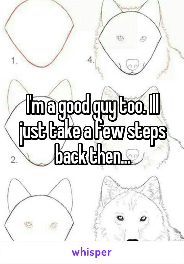 I'm a good guy too. Ill just take a few steps back then...