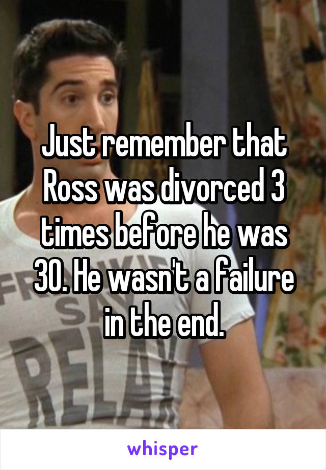 Just remember that Ross was divorced 3 times before he was 30. He wasn't a failure in the end.