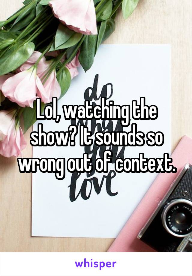 Lol, watching the show? It sounds so wrong out of context.