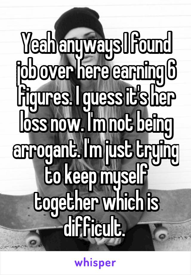 Yeah anyways I found job over here earning 6 figures. I guess it's her loss now. I'm not being arrogant. I'm just trying to keep myself together which is difficult. 