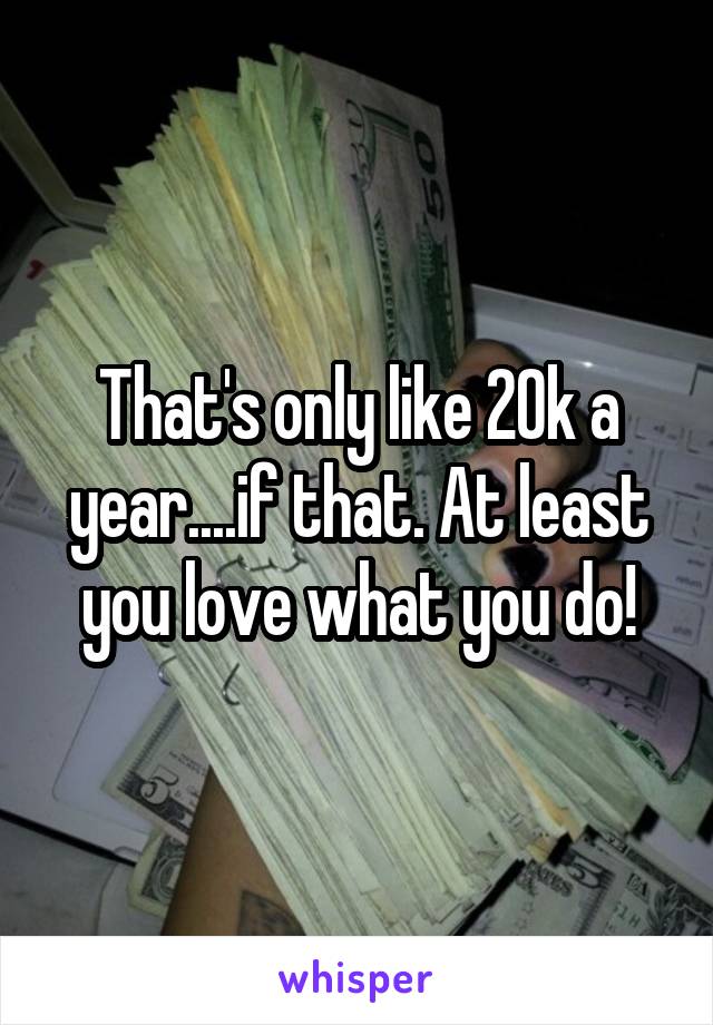 That's only like 20k a year....if that. At least you love what you do!