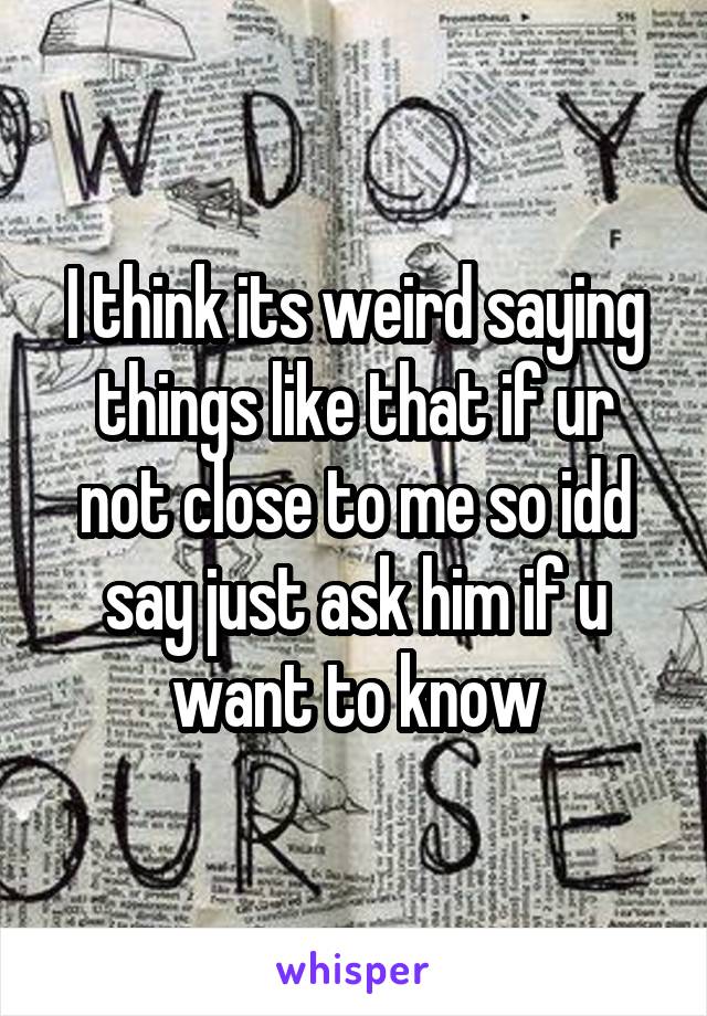 I think its weird saying things like that if ur not close to me so idd say just ask him if u want to know