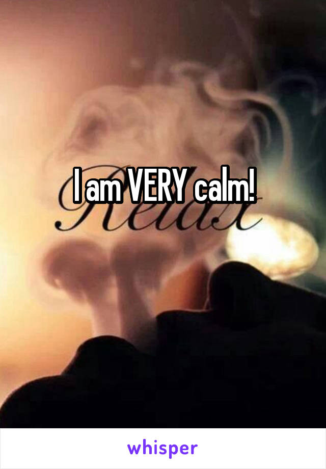 I am VERY calm!

