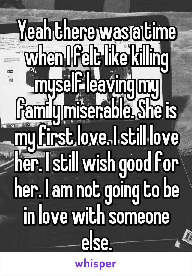 Yeah there was a time when I felt like killing myself leaving my family miserable. She is my first love. I still love her. I still wish good for her. I am not going to be in love with someone else.