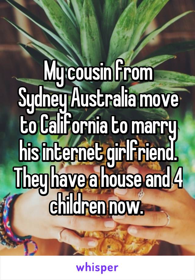 My cousin from
Sydney Australia move to California to marry his internet girlfriend. They have a house and 4 children now. 