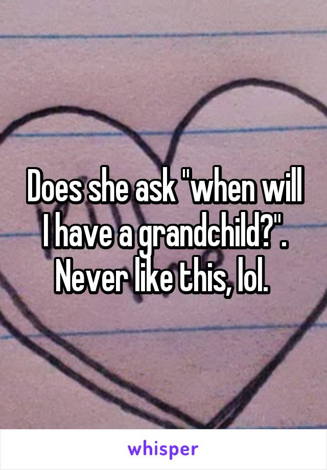 Does she ask "when will I have a grandchild?". Never like this, lol. 