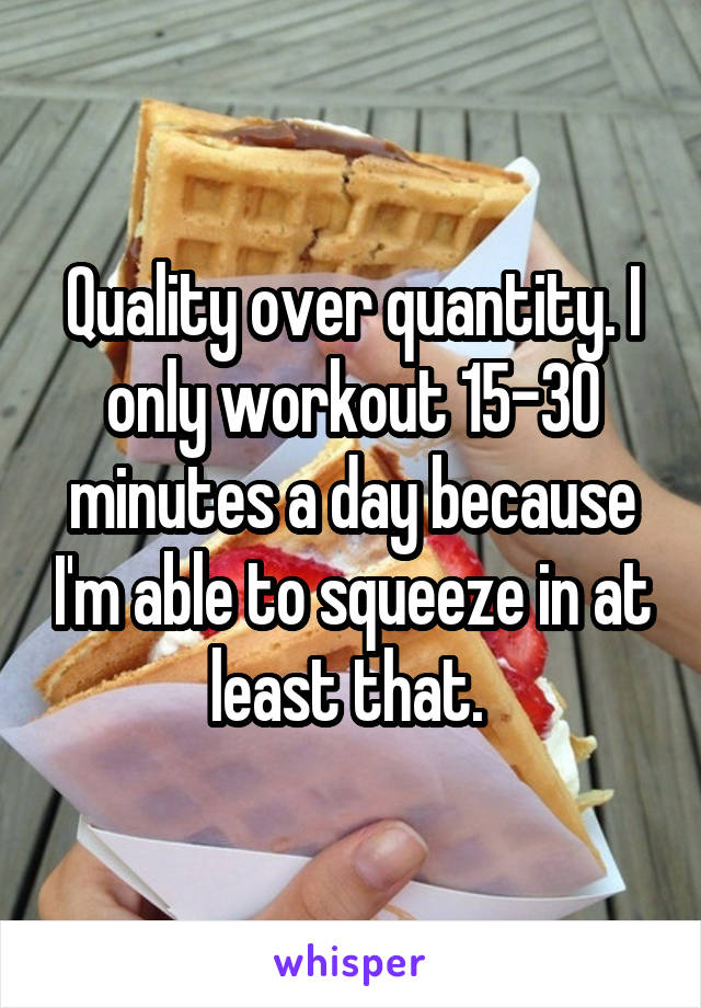 Quality over quantity. I only workout 15-30 minutes a day because I'm able to squeeze in at least that. 