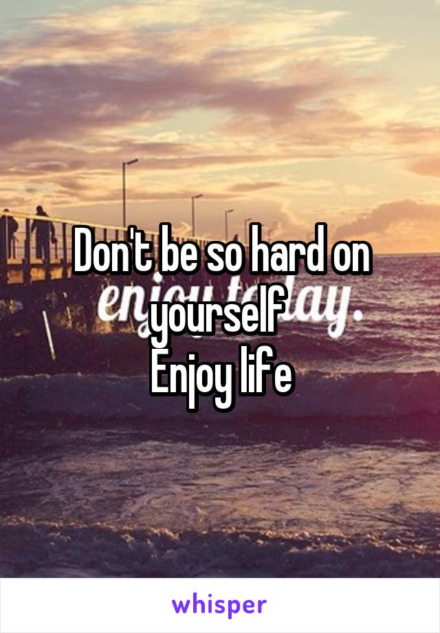 Don't be so hard on yourself 
Enjoy life