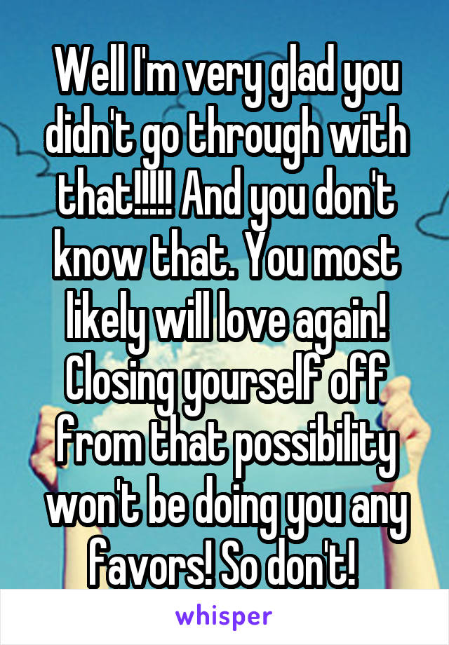 Well I'm very glad you didn't go through with that!!!!! And you don't know that. You most likely will love again! Closing yourself off from that possibility won't be doing you any favors! So don't! 