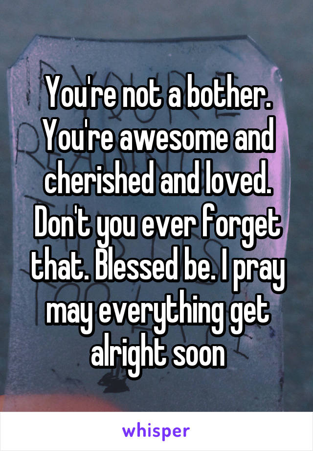 You're not a bother. You're awesome and cherished and loved. Don't you ever forget that. Blessed be. I pray may everything get alright soon