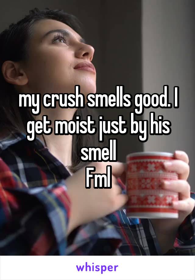 my crush smells good. I get moist just by his smell
Fml