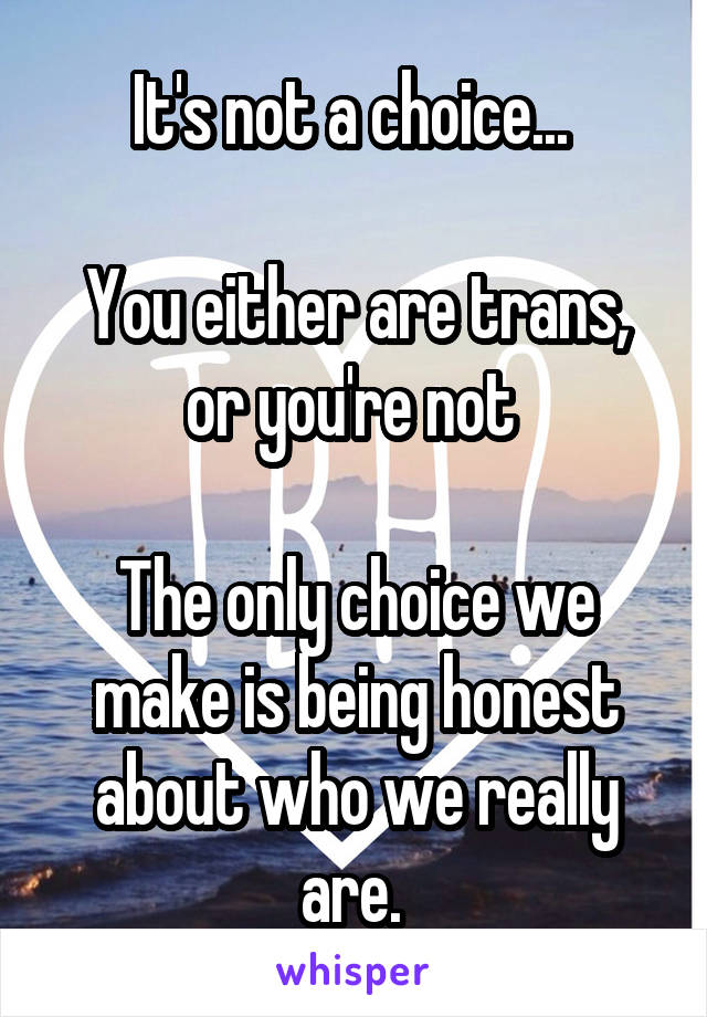 It's not a choice... 

You either are trans, or you're not 

The only choice we make is being honest about who we really are. 